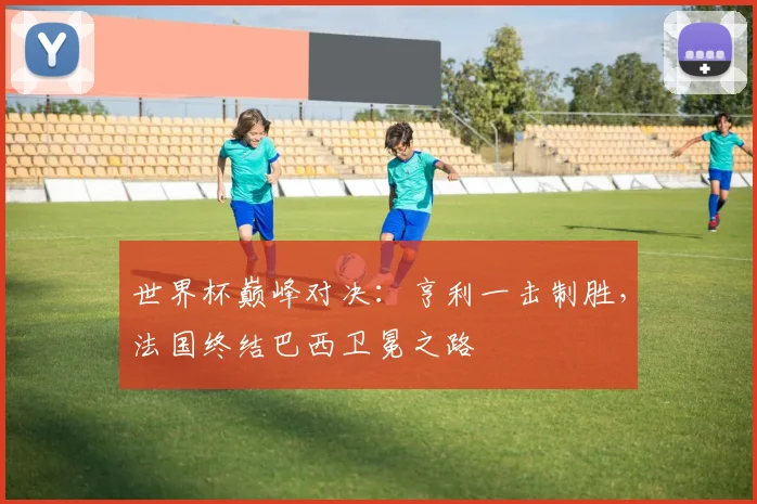 世界杯巅峰对决：亨利一击制胜，法国终结巴西卫冕之路