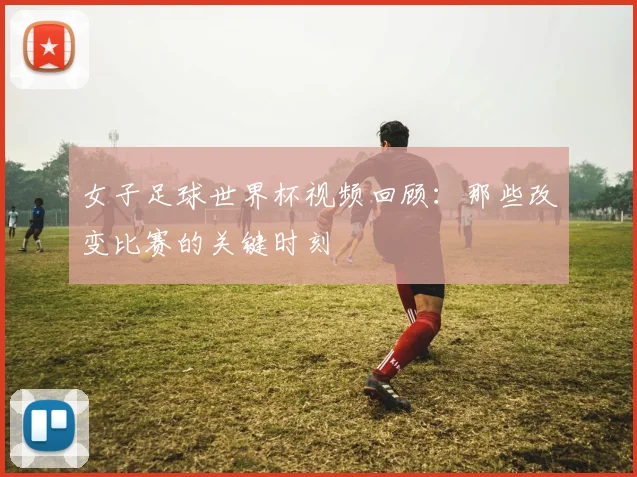 女子足球世界杯视频回顾:那些改变比赛的关键时刻