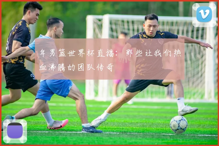年男篮世界杯直播：那些让我们热血沸腾的团队传奇