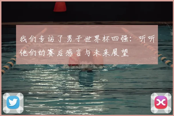 我们专访了男子世界杯四强:听听他们的赛后感言与未来展望