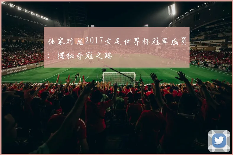独家对话2017女足世界杯冠军成员:揭秘夺冠之路