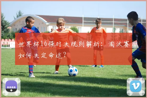 世界杯16强对决规则解析:淘汰赛如何决定命运?