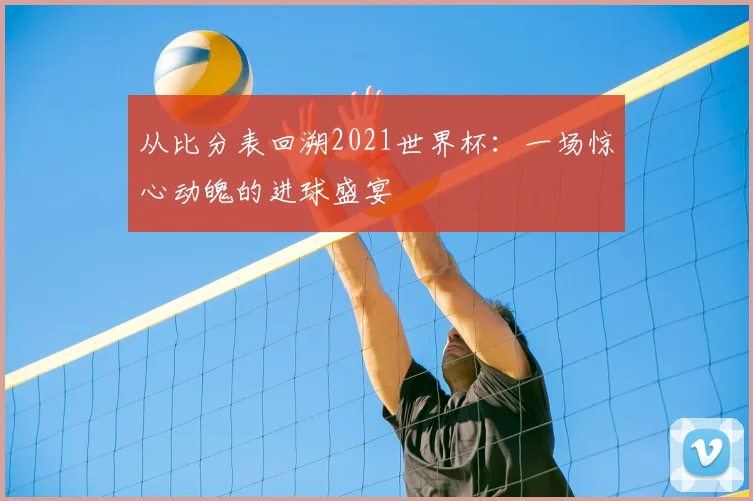 从比分表回溯2021世界杯：一场惊心动魄的进球盛宴