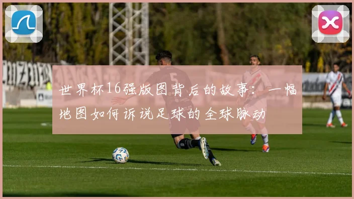 世界杯16强版图背后的故事:一幅地图如何诉说足球的全球脉动