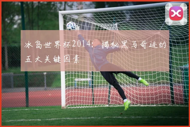 冰岛世界杯2014:揭秘黑马奇迹的五大关键因素