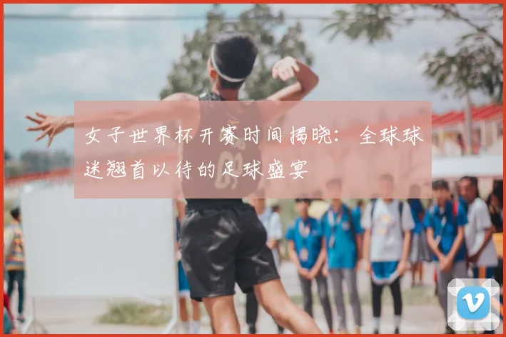 女子世界杯开赛时间揭晓：全球球迷翘首以待的足球盛宴