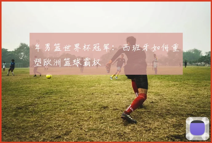 年男篮世界杯冠军:西班牙如何重塑欧洲篮球霸权