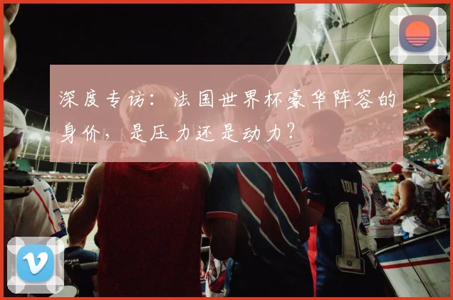 深度专访:法国世界杯豪华阵容的身价,是压力还是动力?