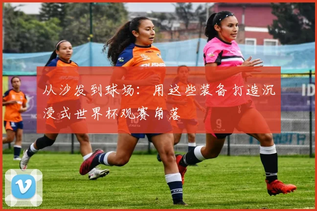 从沙发到球场：用这些装备打造沉浸式世界杯观赛角落