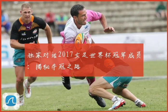 独家对话2017女足世界杯冠军成员：揭秘夺冠之路