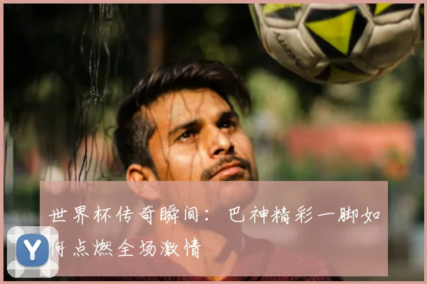 世界杯传奇瞬间:巴神精彩一脚如何点燃全场激情