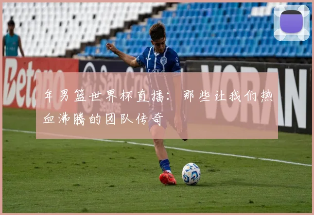 年男篮世界杯直播：那些让我们热血沸腾的团队传奇
