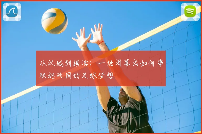 从汉城到横滨：一场闭幕式如何串联起两国的足球梦想