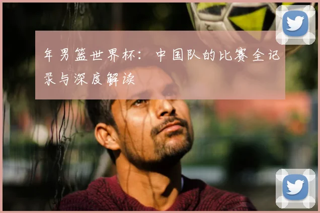 年男篮世界杯:中国队的比赛全记录与深度解读