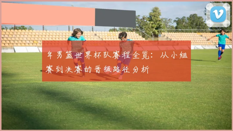 年男篮世界杯队赛程全览：从小组赛到决赛的晋级路径分析
